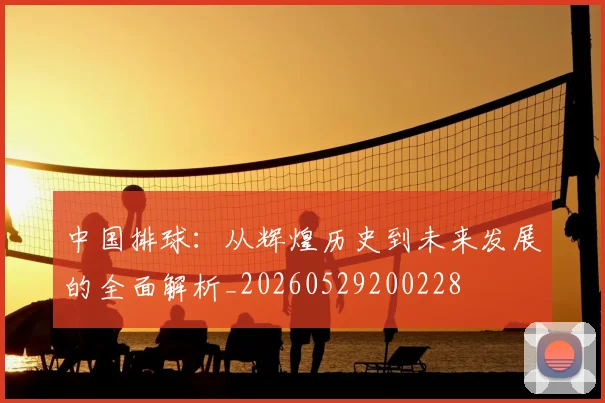 中国排球:从辉煌历史到未来发展的全面解析_20260529200228