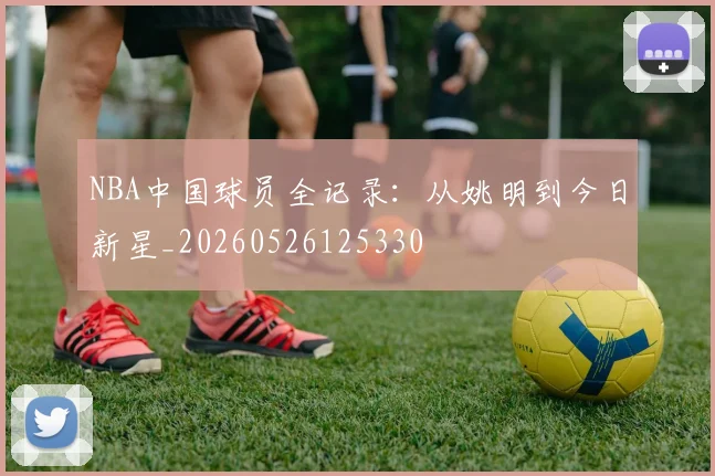 NBA中国球员全记录：从姚明到今日新星_20260526125330