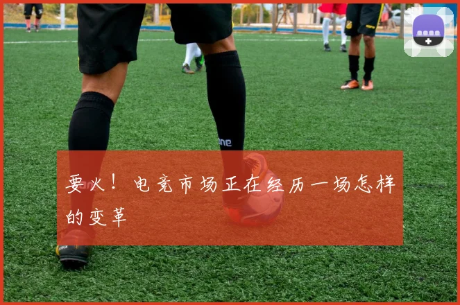 要火!电竞市场正在经历一场怎样的变革