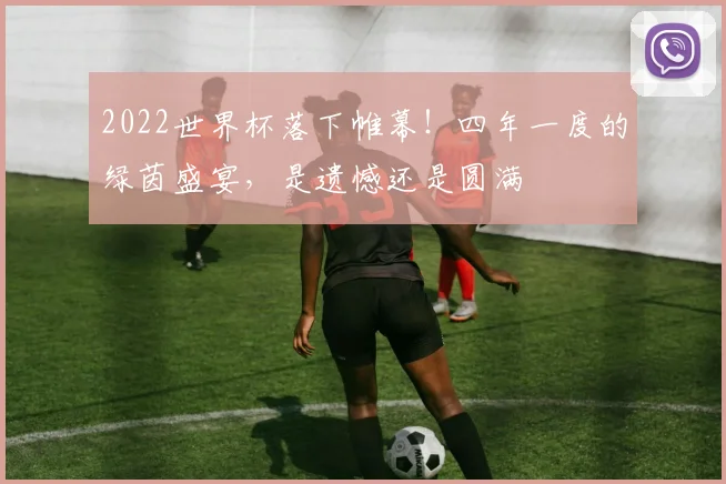 2022世界杯落下帷幕!四年一度的绿茵盛宴,是遗憾还是圆满