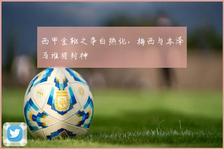 西甲金靴之争白热化，梅西与本泽马谁将封神