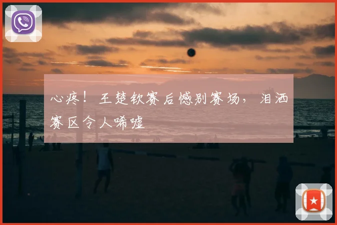 心疼！王楚钦赛后憾别赛场，泪洒赛区令人唏嘘