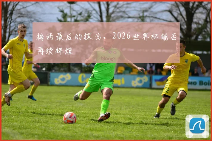 梅西最后的探戈，2026世界杯能否再续辉煌