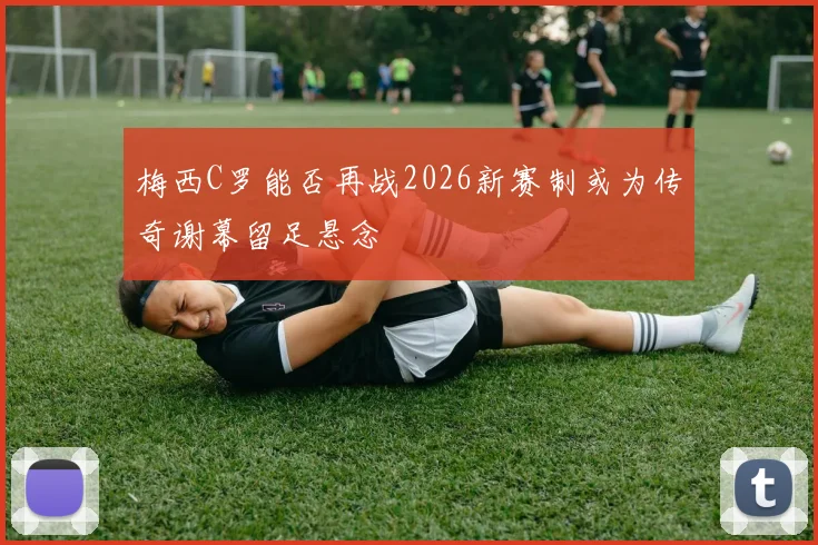 梅西C罗能否再战2026新赛制或为传奇谢幕留足悬念