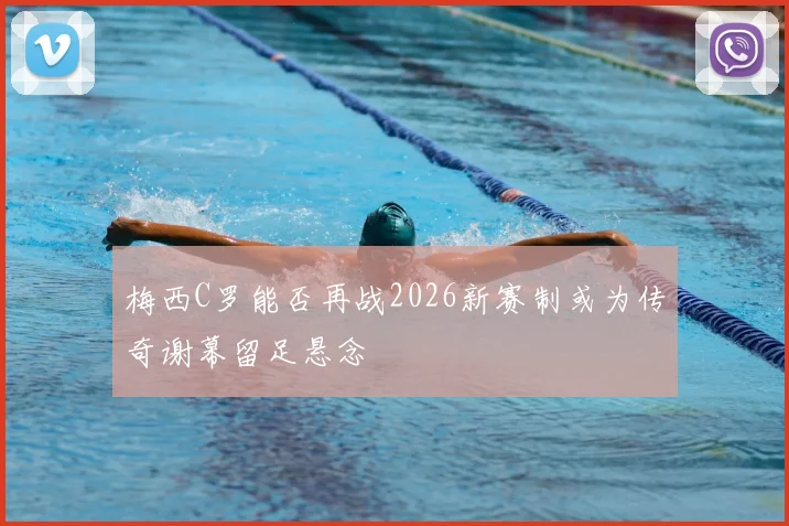 梅西C罗能否再战2026新赛制或为传奇谢幕留足悬念