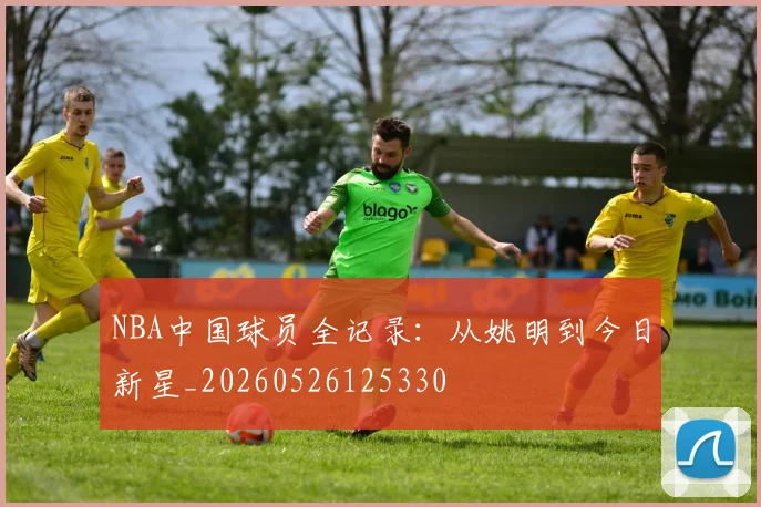 NBA中国球员全记录：从姚明到今日新星_20260526125330