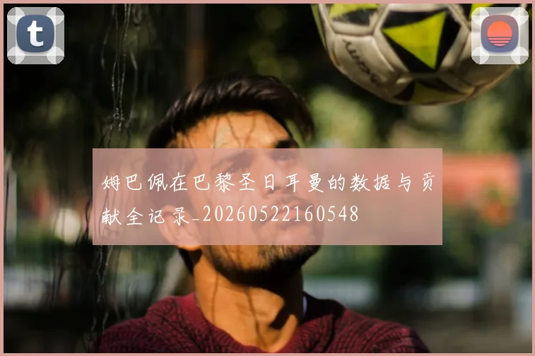 姆巴佩在巴黎圣日耳曼的数据与贡献全记录_20260522160548