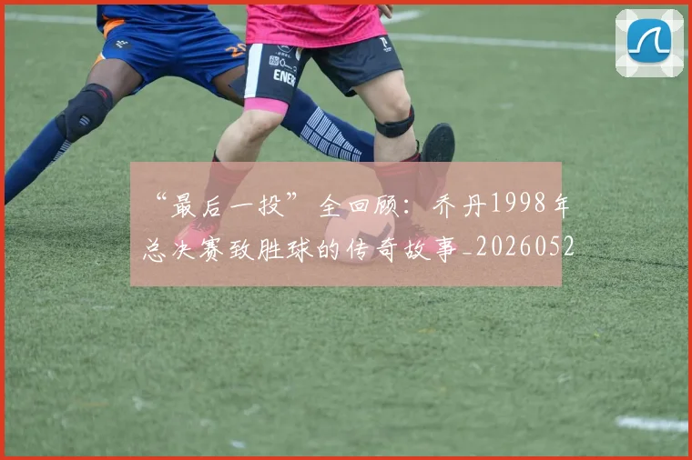 “最后一投”全回顾：乔丹1998年总决赛致胜球的传奇故事_20260526125618
