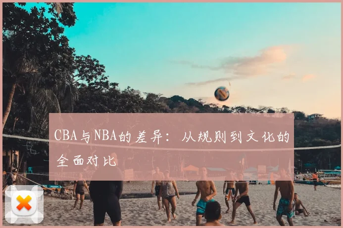 CBA与NBA的差异：从规则到文化的全面对比