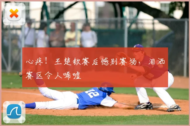 心疼！王楚钦赛后憾别赛场，泪洒赛区令人唏嘘