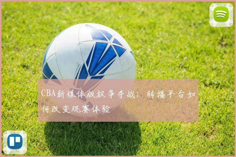 CBA新媒体版权争夺战：转播平台如何改变观赛体验