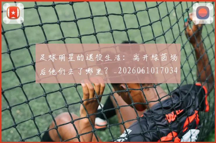 足球明星的退役生活：离开绿茵场后他们去了哪里？_20260610170344