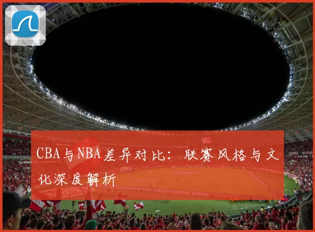 CBA与NBA差异对比：联赛风格与文化深度解析