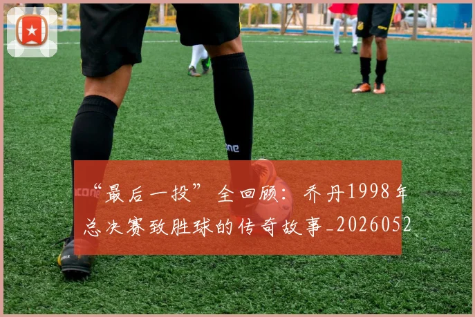 “最后一投”全回顾：乔丹1998年总决赛致胜球的传奇故事_20260526125618