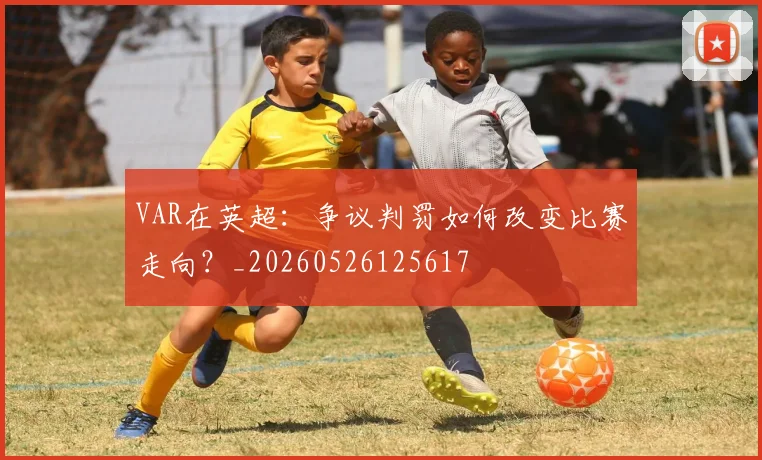 VAR在英超：争议判罚如何改变比赛走向？_20260526125617